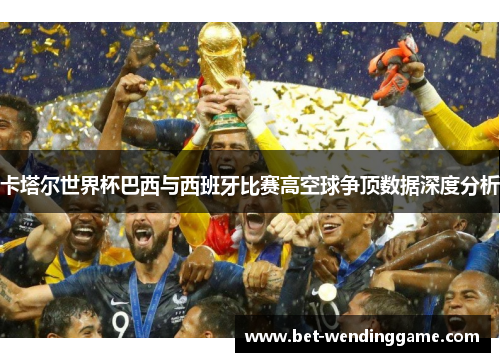 卡塔尔世界杯巴西与西班牙比赛高空球争顶数据深度分析