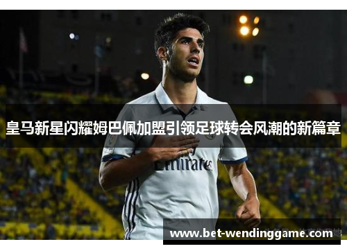 皇马新星闪耀姆巴佩加盟引领足球转会风潮的新篇章