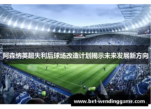 阿森纳英超失利后球场改造计划揭示未来发展新方向