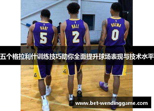 五个格拉利什训练技巧助你全面提升球场表现与技术水平