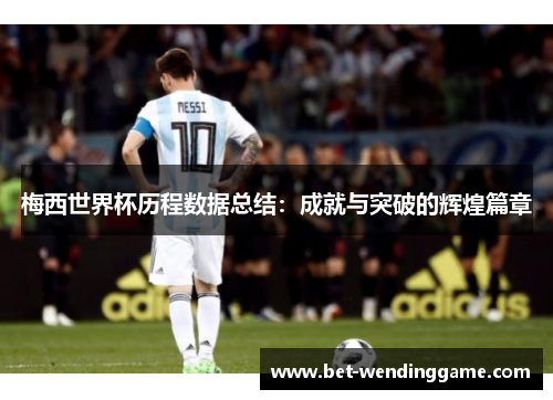 梅西世界杯历程数据总结：成就与突破的辉煌篇章