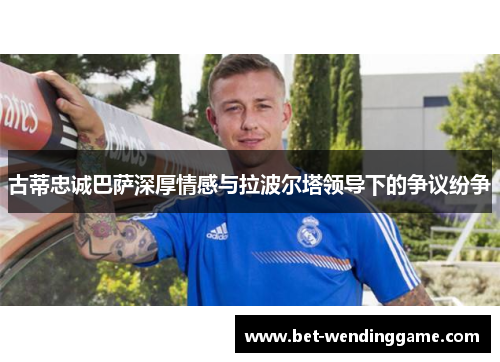 古蒂忠诚巴萨深厚情感与拉波尔塔领导下的争议纷争