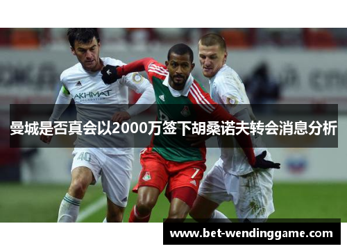 曼城是否真会以2000万签下胡桑诺夫转会消息分析