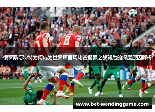 俄罗斯与沙特为何成为世界杯首场比赛揭幕之战背后的深层原因解析