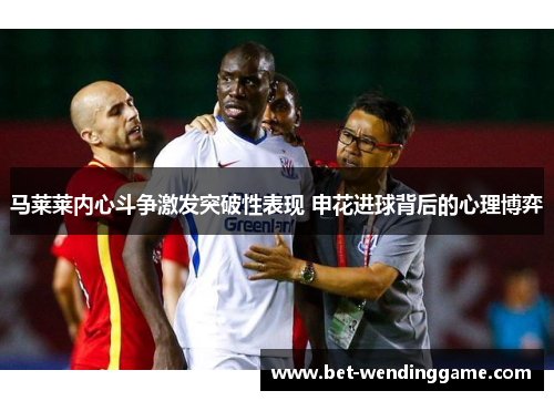 马莱莱内心斗争激发突破性表现 申花进球背后的心理博弈