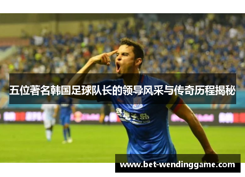 五位著名韩国足球队长的领导风采与传奇历程揭秘
