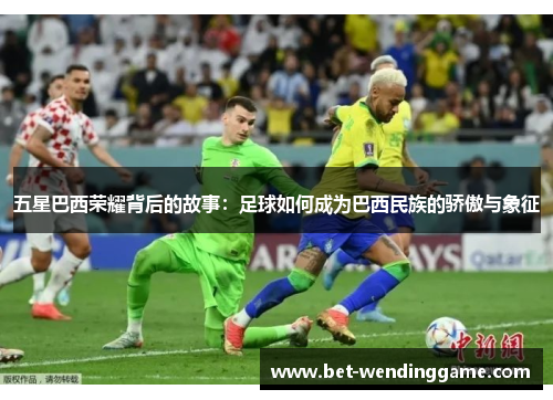 五星巴西荣耀背后的故事：足球如何成为巴西民族的骄傲与象征
