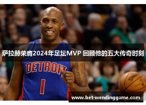 萨拉赫荣膺2024年足坛MVP 回顾他的五大传奇时刻